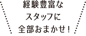 経験豊富なスタッフに全部おまかせ！